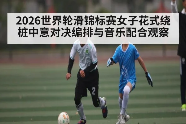 2026世界轮滑锦标赛女子花式绕桩中意对决编排与音乐配合观察